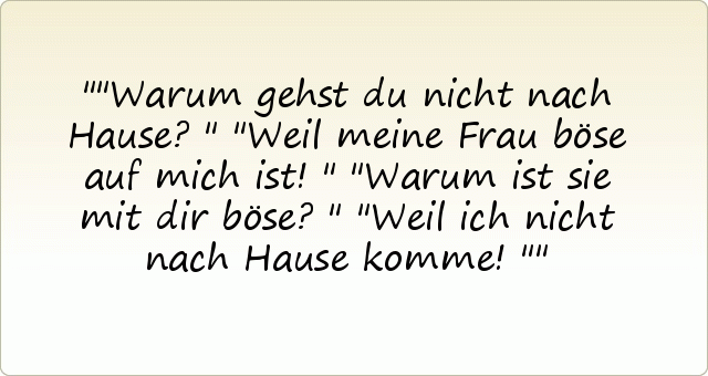 "Warum gehst du nicht nach Hause?"
"Weil meine Frau böse auf mich ist!"
"Warum ist sie mit dir böse?"
"Weil ich nicht nach Hause komme!" "Warum gehst du nicht nach Hause?"
"Weil meine Frau böse auf mich ist!"
"Warum ist sie mit dir böse?"
"Weil ich nicht nach Hause komme!"