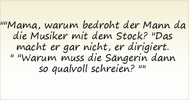 "Mama, warum bedroht der Mann da die Musiker mit dem Stock?
"Das macht er gar nicht, er dirigiert."
"Warum muss die Sängerin dann so qualvoll schreien?" "Mama, warum bedroht der Mann da die Musiker mit dem Stock?
"Das macht er gar nicht, er dirigiert."
"Warum muss die Sängerin dann so qualvoll schreien?"