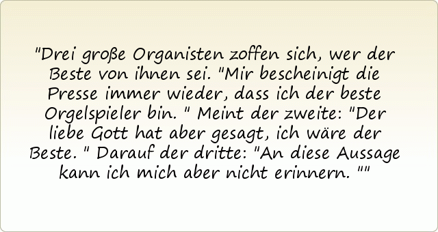 Drei große Organisten zoffen sich, wer der Beste von ihnen sei. "Mir bescheinigt die Presse immer wieder, dass ich der beste Orgelspieler bin."
Meint der zweite: "Der liebe Gott hat aber gesagt, ich wäre der Beste." Darauf der dritte: "An diese Aussage kann ich mich aber nicht erinnern." Drei große Organisten zoffen sich, wer der Beste von ihnen sei. "Mir bescheinigt die Presse immer wieder, dass ich der beste Orgelspieler bin."
Meint der zweite: "Der liebe Gott hat aber gesagt, ich wäre der Beste." Darauf der dritte: "An diese Aussage kann ich mich aber nicht erinnern."