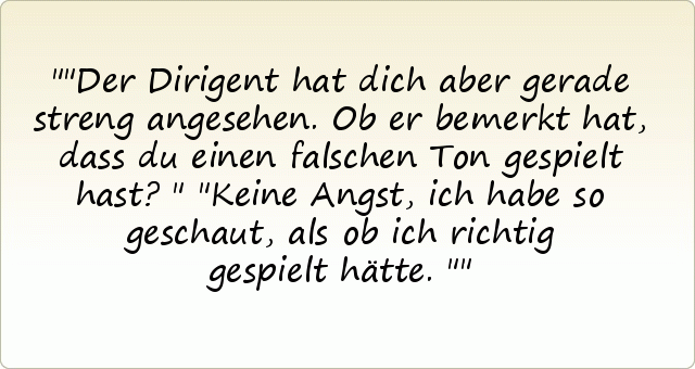 "Der Dirigent hat dich aber gerade streng angesehen. Ob er bemerkt hat, dass du einen falschen Ton gespielt hast?" "Keine Angst, ich habe so geschaut, als ob ich richtig gespielt hätte." "Der Dirigent hat dich aber gerade streng angesehen. Ob er bemerkt hat, dass du einen falschen Ton gespielt hast?" "Keine Angst, ich habe so geschaut, als ob ich richtig gespielt hätte."