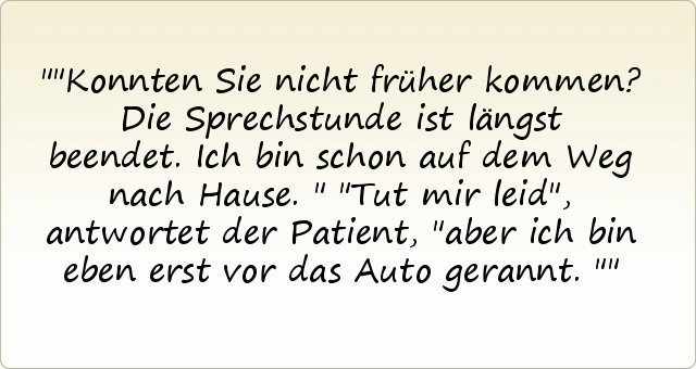 "Konnten Sie nicht früher kommen? Die Sprechstunde ist längst beendet. Ich bin schon auf dem Weg nach Hause."
"Tut mir leid", antwortet der Patient, "aber ich bin eben erst vor das Auto gerannt." "Konnten Sie nicht früher kommen? Die Sprechstunde ist längst beendet. Ich bin schon auf dem Weg nach Hause."
"Tut mir leid", antwortet der Patient, "aber ich bin eben erst vor das Auto gerannt."