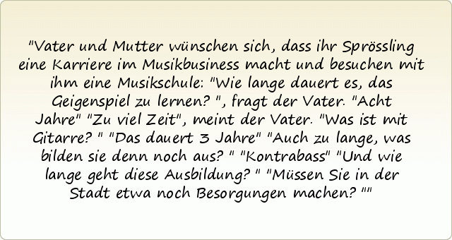 Vater und Mutter wünschen sich, dass ihr Sprössling eine Karriere im Musikbusiness macht und besuchen mit ihm eine Musikschule: "Wie lange dauert es, das Geigenspiel zu lernen?", fragt der Vater.
"Acht Jahre"
"Zu viel Zeit", meint der Vater. "Was ist mit Gitarre?"
"Das dauert 3 Jahre"
"Auch zu lange, was bilden sie denn noch aus?"
"Kontrabass"
"Und wie lange geht diese Ausbildung?"
"Müssen Sie in der Stadt etwa noch Besorgungen machen?" Vater und Mutter wünschen sich, dass ihr Sprössling eine Karriere im Musikbusiness macht und besuchen mit ihm eine Musikschule: "Wie lange dauert es, das Geigenspiel zu lernen?", fragt der Vater.
"Acht Jahre"
"Zu viel Zeit", meint der Vater. "Was ist mit Gitarre?"
"Das dauert 3 Jahre"
"Auch zu lange, was bilden sie denn noch aus?"
"Kontrabass"
"Und wie lange geht diese Ausbildung?"
"Müssen Sie in der Stadt etwa noch Besorgungen machen?"