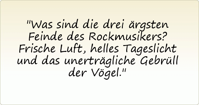 Was sind die drei ärgsten Feinde des Rockmusikers?
Frische Luft, helles Tageslicht und das unerträgliche Gebrüll der Vögel. Was sind die drei ärgsten Feinde des Rockmusikers?
Frische Luft, helles Tageslicht und das unerträgliche Gebrüll der Vögel.