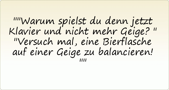 "Warum spielst du denn jetzt Klavier und nicht mehr Geige?" "Versuch mal, eine Bierflasche auf einer Geige zu balancieren!" "Warum spielst du denn jetzt Klavier und nicht mehr Geige?" "Versuch mal, eine Bierflasche auf einer Geige zu balancieren!"