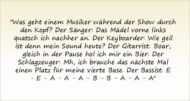 Was geht einem Musiker während der Show durch den Kopf?
Der Sänger: Das Mädel vorne links quatsch ich nachher an.
Der Keyboarder: Wie geil ist denn mein Sound heute?
Der Gitarrist: Boar, gleich in der Pause hol ich mir ein Bier.
Der Schlagzeuger: Mh, ich brauche das nächste Mal einen Platz für meine vierte Base.
Der Bassist: E - E - A - A - A - B - B - A - A - A Was geht einem Musiker während der Show durch den Kopf?
Der Sänger: Das Mädel vorne links quatsch ich nachher an.
Der Keyboarder: Wie geil ist denn mein Sound heute?
Der Gitarrist: Boar, gleich in der Pause hol ich mir ein Bier.
Der Schlagzeuger: Mh, ich brauche das nächste Mal einen Platz für meine vierte Base.
Der Bassist: E - E - A - A - A - B - B - A - A - A