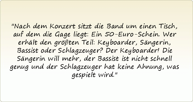 Nach dem Konzert sitzt die Band um einen Tisch, auf dem die Gage liegt: Ein 50-Euro-Schein. Wer erhält den größten Teil: Keyboarder, Sängerin, Bassist oder Schlagzeuger?
Der Keyboarder! Die Sängerin will mehr, der Bassist ist nicht schnell genug und der Schlagzeuger hat keine Ahnung, was gespielt wird. Nach dem Konzert sitzt die Band um einen Tisch, auf dem die Gage liegt: Ein 50-Euro-Schein. Wer erhält den größten Teil: Keyboarder, Sängerin, Bassist oder Schlagzeuger?
Der Keyboarder! Die Sängerin will mehr, der Bassist ist nicht schnell genug und der Schlagzeuger hat keine Ahnung, was gespielt wird.