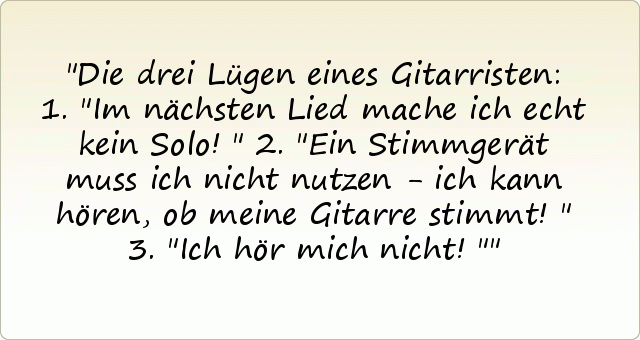 Die drei Lügen eines Gitarristen: 1."Im nächsten Lied mache ich echt kein Solo!"
2."Ein Stimmgerät muss ich nicht nutzen - ich kann hören, ob meine Gitarre stimmt!"
3."Ich hör mich nicht!" Die drei Lügen eines Gitarristen: 1."Im nächsten Lied mache ich echt kein Solo!"
2."Ein Stimmgerät muss ich nicht nutzen - ich kann hören, ob meine Gitarre stimmt!"
3."Ich hör mich nicht!"