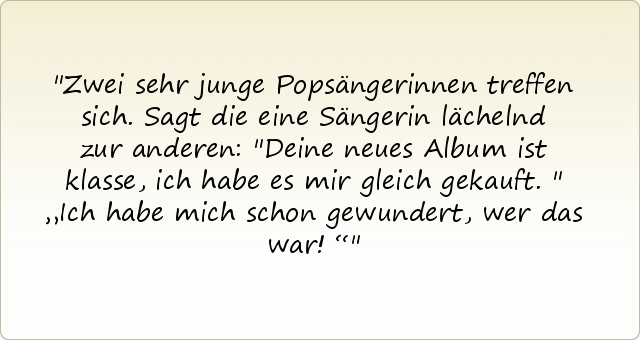 Zwei sehr junge Popsängerinnen treffen sich.Sagt die eine Sängerin lächelnd zur anderen: "Deine neues Album ist klasse, ich habe es mir gleich gekauft."
„Ich habe mich schon gewundert, wer das war!“ Zwei sehr junge Popsängerinnen treffen sich.Sagt die eine Sängerin lächelnd zur anderen: "Deine neues Album ist klasse, ich habe es mir gleich gekauft."
„Ich habe mich schon gewundert, wer das war!“