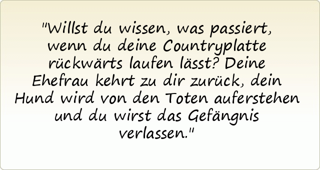 Willst du wissen, was passiert, wenn du deine Countryplatte rückwärts laufen lässt?
Deine Ehefrau kehrt zu dir zurück, dein Hund wird von den Toten auferstehen und du wirst das Gefängnis verlassen. Willst du wissen, was passiert, wenn du deine Countryplatte rückwärts laufen lässt?
Deine Ehefrau kehrt zu dir zurück, dein Hund wird von den Toten auferstehen und du wirst das Gefängnis verlassen.