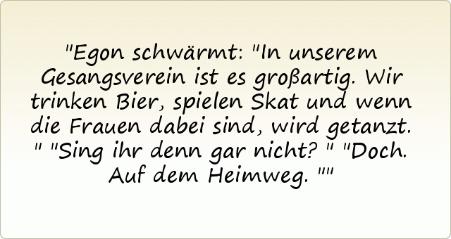 Egon schwärmt: "In unserem Gesangsverein ist es großartig. Wir trinken Bier, spielen Skat und wenn die Frauen dabei sind, wird getanzt."
"Sing ihr denn gar nicht?"
"Doch. Auf dem Heimweg." Egon schwärmt: "In unserem Gesangsverein ist es großartig. Wir trinken Bier, spielen Skat und wenn die Frauen dabei sind, wird getanzt."
"Sing ihr denn gar nicht?"
"Doch. Auf dem Heimweg."