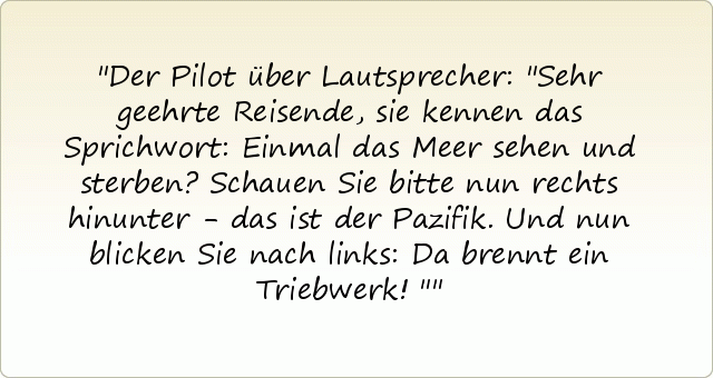 Der Pilot über Lautsprecher: "Sehr geehrte Reisende, sie kennen das Sprichwort: Einmal das Meer sehen und sterben? Schauen Sie bitte nun rechts hinunter - das ist der Pazifik. Und nun blicken Sie nach links: Da brennt ein Triebwerk!" Der Pilot über Lautsprecher: "Sehr geehrte Reisende, sie kennen das Sprichwort: Einmal das Meer sehen und sterben? Schauen Sie bitte nun rechts hinunter - das ist der Pazifik. Und nun blicken Sie nach links: Da brennt ein Triebwerk!"