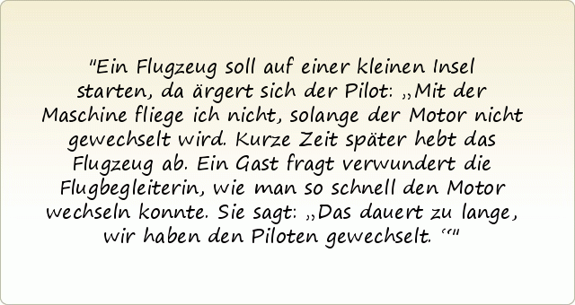 Ein Flugzeug soll auf einer kleinen Insel starten, da ärgert sich der Pilot: „Mit der Maschine fliege ich nicht, solange der Motor nicht gewechselt wird. Kurze Zeit später hebt das Flugzeug ab. Ein Gast fragt verwundert die Flugbegleiterin, wie man so schnell den Motor wechseln konnte. Sie sagt: „Das dauert zu lange, wir haben den Piloten gewechselt.“ Ein Flugzeug soll auf einer kleinen Insel starten, da ärgert sich der Pilot: „Mit der Maschine fliege ich nicht, solange der Motor nicht gewechselt wird. Kurze Zeit später hebt das Flugzeug ab. Ein Gast fragt verwundert die Flugbegleiterin, wie man so schnell den Motor wechseln konnte. Sie sagt: „Das dauert zu lange, wir haben den Piloten gewechselt.“