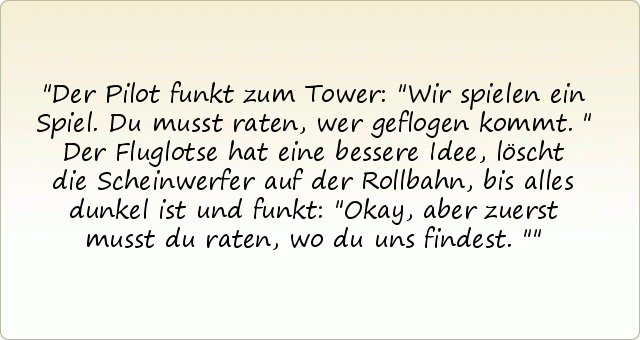 Der Pilot funkt zum Tower: "Wir spielen ein Spiel. Du musst raten, wer geflogen kommt."
Der Fluglotse hat eine bessere Idee, löscht die Scheinwerfer auf der Rollbahn, bis alles dunkel ist und funkt: "Okay, aber zuerst musst du raten, wo du uns findest." Der Pilot funkt zum Tower: "Wir spielen ein Spiel. Du musst raten, wer geflogen kommt."
Der Fluglotse hat eine bessere Idee, löscht die Scheinwerfer auf der Rollbahn, bis alles dunkel ist und funkt: "Okay, aber zuerst musst du raten, wo du uns findest."