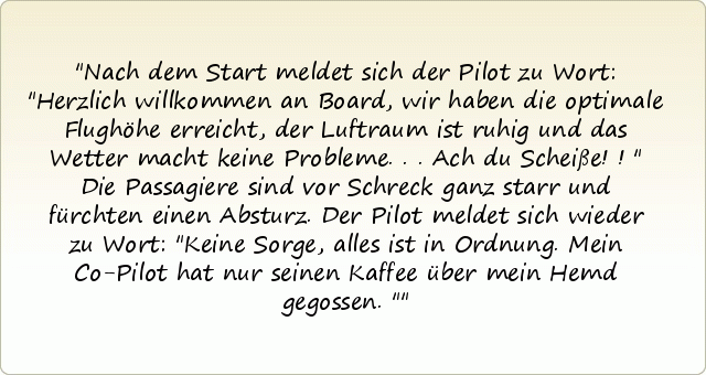 Nach dem Start meldet sich der Pilot zu Wort: "Herzlich willkommen an Board, wir haben die optimale Flughöhe erreicht, der Luftraum ist ruhig und das Wetter macht keine Probleme...Ach du Scheiße!!"
Die Passagiere sind vor Schreck ganz starr und fürchten einen Absturz.
Der Pilot meldet sich wieder zu Wort: "Keine Sorge, alles ist in Ordnung. Mein Co-Pilot hat nur seinen Kaffee über mein Hemd gegossen." Nach dem Start meldet sich der Pilot zu Wort: "Herzlich willkommen an Board, wir haben die optimale Flughöhe erreicht, der Luftraum ist ruhig und das Wetter macht keine Probleme...Ach du Scheiße!!"
Die Passagiere sind vor Schreck ganz starr und fürchten einen Absturz.
Der Pilot meldet sich wieder zu Wort: "Keine Sorge, alles ist in Ordnung. Mein Co-Pilot hat nur seinen Kaffee über mein Hemd gegossen."