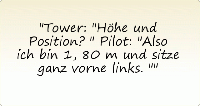 Tower: "Höhe und Position?"
Pilot: "Also ich bin 1,80 m und sitze ganz vorne links." Tower: "Höhe und Position?"
Pilot: "Also ich bin 1,80 m und sitze ganz vorne links."
