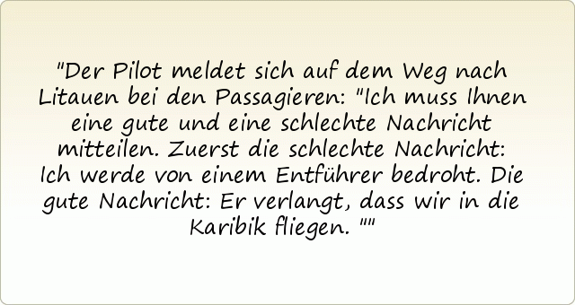 Der Pilot meldet sich auf dem Weg nach Litauen bei den Passagieren: "Ich muss Ihnen eine gute und eine schlechte Nachricht mitteilen. Zuerst die schlechte Nachricht: Ich werde von einem Entführer bedroht. Die gute Nachricht: Er verlangt, dass wir in die Karibik fliegen." Der Pilot meldet sich auf dem Weg nach Litauen bei den Passagieren: "Ich muss Ihnen eine gute und eine schlechte Nachricht mitteilen. Zuerst die schlechte Nachricht: Ich werde von einem Entführer bedroht. Die gute Nachricht: Er verlangt, dass wir in die Karibik fliegen."