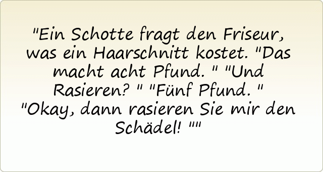 Ein Schotte fragt den Friseur, was ein Haarschnitt kostet.
"Das macht acht Pfund."
"Und Rasieren?"
"Fünf Pfund."
"Okay, dann rasieren Sie mir den Schädel!" Ein Schotte fragt den Friseur, was ein Haarschnitt kostet.
"Das macht acht Pfund."
"Und Rasieren?"
"Fünf Pfund."
"Okay, dann rasieren Sie mir den Schädel!"