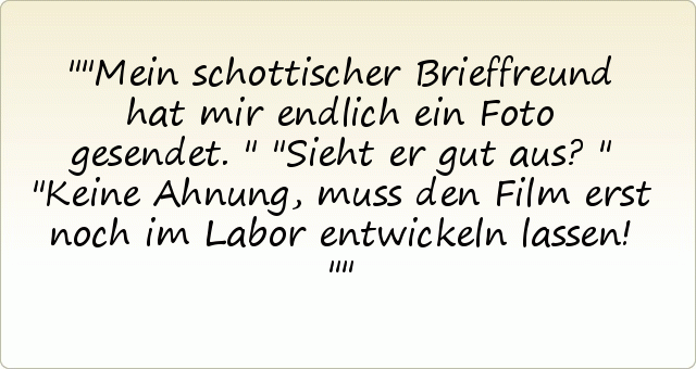 "Mein schottischer Brieffreund hat mir endlich ein Foto gesendet."
"Sieht er gut aus?"
"Keine Ahnung, muss den Film erst noch im Labor entwickeln lassen!" "Mein schottischer Brieffreund hat mir endlich ein Foto gesendet."
"Sieht er gut aus?"
"Keine Ahnung, muss den Film erst noch im Labor entwickeln lassen!"