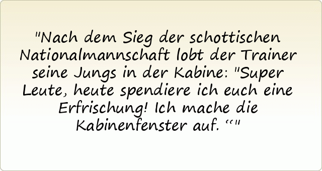 Nach dem Sieg der schottischen Nationalmannschaft lobt der Trainer seine Jungs in der Kabine: "Super Leute, heute spendiere ich euch eine Erfrischung! Ich mache die Kabinenfenster auf.“ Nach dem Sieg der schottischen Nationalmannschaft lobt der Trainer seine Jungs in der Kabine: "Super Leute, heute spendiere ich euch eine Erfrischung! Ich mache die Kabinenfenster auf.“