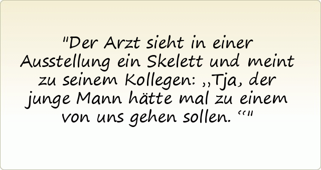Der Arzt sieht in einer Ausstellung ein Skelett und meint zu seinem Kollegen: „Tja, der junge Mann hätte mal zu einem von uns gehen sollen.“ Der Arzt sieht in einer Ausstellung ein Skelett und meint zu seinem Kollegen: „Tja, der junge Mann hätte mal zu einem von uns gehen sollen.“