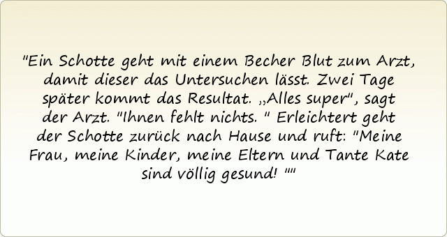 Ein Schotte geht mit einem Becher Blut zum Arzt, damit dieser das Untersuchen lässt. Zwei Tage später kommt das Resultat. „Alles super", sagt der Arzt. "Ihnen fehlt nichts."
Erleichtert geht der Schotte zurück nach Hause und ruft: "Meine Frau, meine Kinder, meine Eltern und Tante Kate sind völlig gesund! " Ein Schotte geht mit einem Becher Blut zum Arzt, damit dieser das Untersuchen lässt. Zwei Tage später kommt das Resultat. „Alles super", sagt der Arzt. "Ihnen fehlt nichts."
Erleichtert geht der Schotte zurück nach Hause und ruft: "Meine Frau, meine Kinder, meine Eltern und Tante Kate sind völlig gesund! "