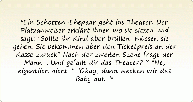 Ein Schotten-Ehepaar geht ins Theater. Der Platzanweiser erklärt ihnen wo sie sitzen und sagt: "Sollte ihr Kind aber brüllen, müssen sie gehen. Sie bekommen aber den Ticketpreis an der Kasse zurück"
Nach der zweiten Szene fragt der Mann: „Und gefällt dir das Theater?“
"Ne, eigentlich nicht."
"Okay, dann wecken wir das Baby auf." Ein Schotten-Ehepaar geht ins Theater. Der Platzanweiser erklärt ihnen wo sie sitzen und sagt: "Sollte ihr Kind aber brüllen, müssen sie gehen. Sie bekommen aber den Ticketpreis an der Kasse zurück"
Nach der zweiten Szene fragt der Mann: „Und gefällt dir das Theater?“
"Ne, eigentlich nicht."
"Okay, dann wecken wir das Baby auf."