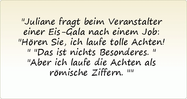 Juliane fragt beim Veranstalter einer Eis-Gala nach einem Job: "Hören Sie, ich laufe tolle Achten!"
"Das ist nichts Besonderes."
"Aber ich laufe die Achten als römische Ziffern." Juliane fragt beim Veranstalter einer Eis-Gala nach einem Job: "Hören Sie, ich laufe tolle Achten!"
"Das ist nichts Besonderes."
"Aber ich laufe die Achten als römische Ziffern."