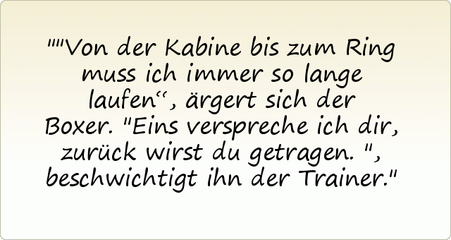 "Von der Kabine bis zum Ring muss ich immer so lange laufen“, ärgert sich der Boxer. "Eins verspreche ich dir, zurück wirst du getragen.", beschwichtigt ihn der Trainer. "Von der Kabine bis zum Ring muss ich immer so lange laufen“, ärgert sich der Boxer. "Eins verspreche ich dir, zurück wirst du getragen.", beschwichtigt ihn der Trainer.