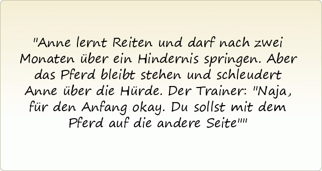 Anne lernt Reiten und darf nach zwei Monaten über ein Hindernis springen. Aber das Pferd bleibt stehen und schleudert Anne über die Hürde.
Der Trainer: "Naja, für den Anfang okay. Du sollst mit dem Pferd auf die andere Seite" Anne lernt Reiten und darf nach zwei Monaten über ein Hindernis springen. Aber das Pferd bleibt stehen und schleudert Anne über die Hürde.
Der Trainer: "Naja, für den Anfang okay. Du sollst mit dem Pferd auf die andere Seite"