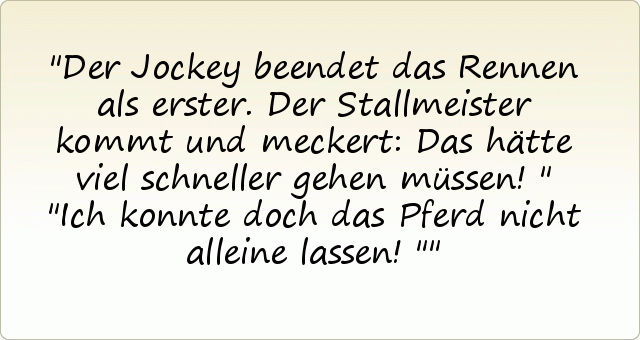 Der Jockey beendet das Rennen als erster. Der Stallmeister kommt und meckert: Das hätte viel schneller gehen müssen!"
"Ich konnte doch das Pferd nicht alleine lassen!" Der Jockey beendet das Rennen als erster. Der Stallmeister kommt und meckert: Das hätte viel schneller gehen müssen!"
"Ich konnte doch das Pferd nicht alleine lassen!"