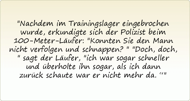 Nachdem im Trainingslager eingebrochen wurde, erkundigte sich der Polizist beim 100-Meter-Läufer: "Konnten Sie den Mann nicht verfolgen und schnappen?"
"Doch, doch," sagt der Läufer, "ich war sogar schneller und überholte ihn sogar, als ich dann zurück schaute war er nicht mehr da.“ Nachdem im Trainingslager eingebrochen wurde, erkundigte sich der Polizist beim 100-Meter-Läufer: "Konnten Sie den Mann nicht verfolgen und schnappen?"
"Doch, doch," sagt der Läufer, "ich war sogar schneller und überholte ihn sogar, als ich dann zurück schaute war er nicht mehr da.“