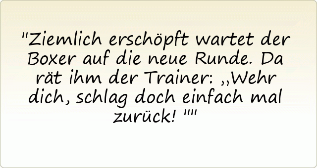 Ziemlich erschöpft wartet der Boxer auf die neue Runde. Da rät ihm der Trainer: „Wehr dich, schlag doch einfach mal zurück!" Ziemlich erschöpft wartet der Boxer auf die neue Runde. Da rät ihm der Trainer: „Wehr dich, schlag doch einfach mal zurück!"