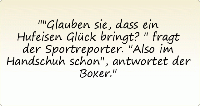 "Glauben sie, dass ein Hufeisen Glück bringt?" fragt der Sportreporter.
"Also im Handschuh schon", antwortet der Boxer. "Glauben sie, dass ein Hufeisen Glück bringt?" fragt der Sportreporter.
"Also im Handschuh schon", antwortet der Boxer.