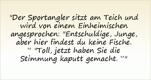 Der Sportangler sitzt am Teich und wird von einem Einheimischen angesprochen: "Entschuldige, Junge, aber hier findest du keine Fische.“
"Toll, jetzt haben Sie die Stimmung kaputt gemacht.“ Der Sportangler sitzt am Teich und wird von einem Einheimischen angesprochen: "Entschuldige, Junge, aber hier findest du keine Fische.“
"Toll, jetzt haben Sie die Stimmung kaputt gemacht.“