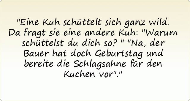Eine Kuh schüttelt sich ganz wild.
Da fragt sie eine andere Kuh: "Warum schüttelst du dich so?"
"Na, der Bauer hat doch Geburtstag und bereite die Schlagsahne für den Kuchen vor". Eine Kuh schüttelt sich ganz wild.
Da fragt sie eine andere Kuh: "Warum schüttelst du dich so?"
"Na, der Bauer hat doch Geburtstag und bereite die Schlagsahne für den Kuchen vor".