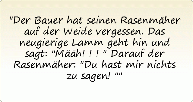 Der Bauer hat seinen Rasenmäher auf der Weide vergessen. Das neugierige Lamm geht hin und sagt: "Määh!!!"
Darauf der Rasenmäher: "Du hast mir nichts zu sagen!" Der Bauer hat seinen Rasenmäher auf der Weide vergessen. Das neugierige Lamm geht hin und sagt: "Määh!!!"
Darauf der Rasenmäher: "Du hast mir nichts zu sagen!"