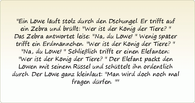 Ein Löwe läuft stolz durch den Dschungel.
Er trifft auf ein Zebra und brüllt: "Wer ist der König der Tiere?"
Das Zebra antwortet leise: "Na, du Löwe!"
Wenig später trifft ein Erdmännchen.
"Wer ist der König der Tiere?"
"Na, du Löwe!"
Schließlich trifft er einen Elefanten: "Wer ist der König der Tiere?"
Der Elefant packt den Löwen mit seinem Rüssel und schüttelt ihn ordentlich durch.
Der Löwe ganz kleinlaut: "Man wird doch noch mal fragen dürfen." Ein Löwe läuft stolz durch den Dschungel.
Er trifft auf ein Zebra und brüllt: "Wer ist der König der Tiere?"
Das Zebra antwortet leise: "Na, du Löwe!"
Wenig später trifft ein Erdmännchen.
"Wer ist der König der Tiere?"
"Na, du Löwe!"
Schließlich trifft er einen Elefanten: "Wer ist der König der Tiere?"
Der Elefant packt den Löwen mit seinem Rüssel und schüttelt ihn ordentlich durch.
Der Löwe ganz kleinlaut: "Man wird doch noch mal fragen dürfen."