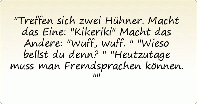 Treffen sich zwei Hühner.
Macht das Eine: "Kikeriki"
Macht das Andere: "Wuff, wuff."
"Wieso bellst du denn?"
"Heutzutage muss man Fremdsprachen können." Treffen sich zwei Hühner.
Macht das Eine: "Kikeriki"
Macht das Andere: "Wuff, wuff."
"Wieso bellst du denn?"
"Heutzutage muss man Fremdsprachen können."