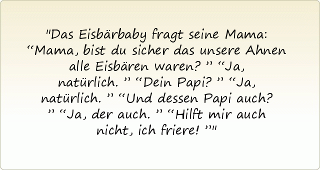 Das Eisbärbaby fragt seine Mama:
“Mama, bist du sicher das unsere Ahnen alle Eisbären waren?”
“Ja, natürlich.”
“Dein Papi?”
“Ja, natürlich.”
“Und dessen Papi auch?”
“Ja, der auch.”
“Hilft mir auch nicht, ich friere!” Das Eisbärbaby fragt seine Mama:
“Mama, bist du sicher das unsere Ahnen alle Eisbären waren?”
“Ja, natürlich.”
“Dein Papi?”
“Ja, natürlich.”
“Und dessen Papi auch?”
“Ja, der auch.”
“Hilft mir auch nicht, ich friere!”