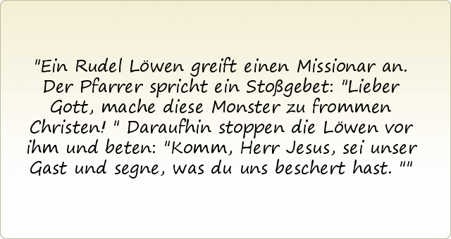 Ein Rudel Löwen greift einen Missionar an. Der Pfarrer spricht ein Stoßgebet: "Lieber Gott, mache diese Monster zu frommen Christen!"
Daraufhin stoppen die Löwen vor ihm und beten: "Komm, Herr Jesus, sei unser Gast und segne, was du uns beschert hast." Ein Rudel Löwen greift einen Missionar an. Der Pfarrer spricht ein Stoßgebet: "Lieber Gott, mache diese Monster zu frommen Christen!"
Daraufhin stoppen die Löwen vor ihm und beten: "Komm, Herr Jesus, sei unser Gast und segne, was du uns beschert hast."