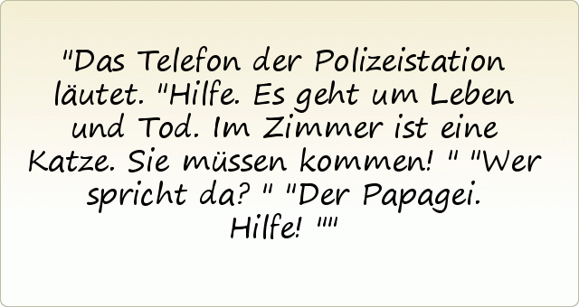 Das Telefon der Polizeistation läutet. "Hilfe. Es geht um Leben und Tod. Im Zimmer ist eine Katze. Sie müssen kommen!"
"Wer spricht da?"
"Der Papagei. Hilfe!" Das Telefon der Polizeistation läutet. "Hilfe. Es geht um Leben und Tod. Im Zimmer ist eine Katze. Sie müssen kommen!"
"Wer spricht da?"
"Der Papagei. Hilfe!"