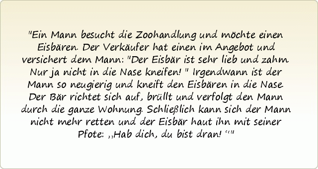 Ein Mann besucht die Zoohandlung und möchte einen Eisbären. Der Verkäufer hat einen im Angebot und versichert dem Mann: "Der Eisbär ist sehr lieb und zahm. Nur ja nicht in die Nase kneifen!"
Irgendwann ist der Mann so neugierig und kneift den Eisbären in die Nase. Der Bär richtet sich auf, brüllt und verfolgt den Mann durch die ganze Wohnung. Schließlich kann sich der Mann nicht mehr retten und der Eisbär haut ihn mit seiner Pfote: „Hab dich, du bist dran!“ Ein Mann besucht die Zoohandlung und möchte einen Eisbären. Der Verkäufer hat einen im Angebot und versichert dem Mann: "Der Eisbär ist sehr lieb und zahm. Nur ja nicht in die Nase kneifen!"
Irgendwann ist der Mann so neugierig und kneift den Eisbären in die Nase. Der Bär richtet sich auf, brüllt und verfolgt den Mann durch die ganze Wohnung. Schließlich kann sich der Mann nicht mehr retten und der Eisbär haut ihn mit seiner Pfote: „Hab dich, du bist dran!“