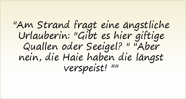 Am Strand fragt eine ängstliche Urlauberin: "Gibt es hier giftige Quallen oder Seeigel?"
"Aber nein, die Haie haben die längst verspeist!" Am Strand fragt eine ängstliche Urlauberin: "Gibt es hier giftige Quallen oder Seeigel?"
"Aber nein, die Haie haben die längst verspeist!"