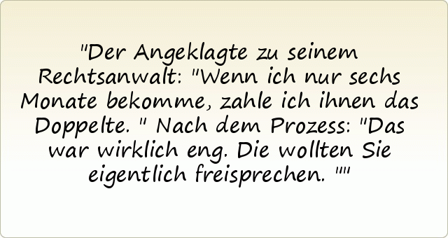 Der Angeklagte zu seinem Rechtsanwalt: "Wenn ich nur sechs Monate bekomme, zahle ich ihnen das Doppelte."
Nach dem Prozess: "Das war wirklich eng. Die wollten Sie eigentlich freisprechen." Der Angeklagte zu seinem Rechtsanwalt: "Wenn ich nur sechs Monate bekomme, zahle ich ihnen das Doppelte."
Nach dem Prozess: "Das war wirklich eng. Die wollten Sie eigentlich freisprechen."