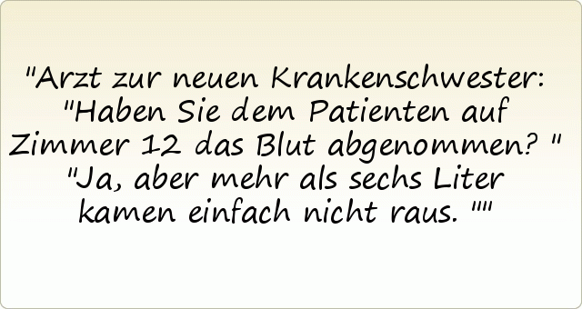 Arzt zur neuen Krankenschwester: "Haben Sie dem Patienten auf Zimmer 12 das Blut abgenommen?"
"Ja, aber mehr als sechs Liter kamen einfach nicht raus." Arzt zur neuen Krankenschwester: "Haben Sie dem Patienten auf Zimmer 12 das Blut abgenommen?"
"Ja, aber mehr als sechs Liter kamen einfach nicht raus."