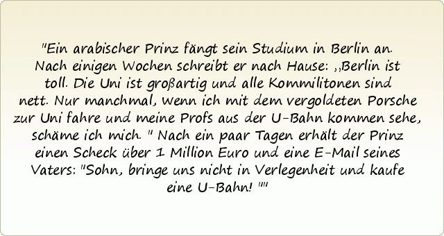 Ein arabischer Prinz fängt sein Studium in Berlin an. Nach einigen Wochen schreibt er nach Hause: „Berlin ist toll. Die Uni ist großartig und alle Kommilitonen sind nett. Nur manchmal, wenn ich mit dem vergoldeten Porsche zur Uni fahre und meine Profs aus der U-Bahn kommen sehe, schäme ich mich." Nach ein paar Tagen erhält der Prinz einen Scheck über 1 Million Euro und eine E-Mail seines Vaters: "Sohn, bringe uns nicht in Verlegenheit und kaufe eine U-Bahn!" Ein arabischer Prinz fängt sein Studium in Berlin an. Nach einigen Wochen schreibt er nach Hause: „Berlin ist toll. Die Uni ist großartig und alle Kommilitonen sind nett. Nur manchmal, wenn ich mit dem vergoldeten Porsche zur Uni fahre und meine Profs aus der U-Bahn kommen sehe, schäme ich mich." Nach ein paar Tagen erhält der Prinz einen Scheck über 1 Million Euro und eine E-Mail seines Vaters: "Sohn, bringe uns nicht in Verlegenheit und kaufe eine U-Bahn!"