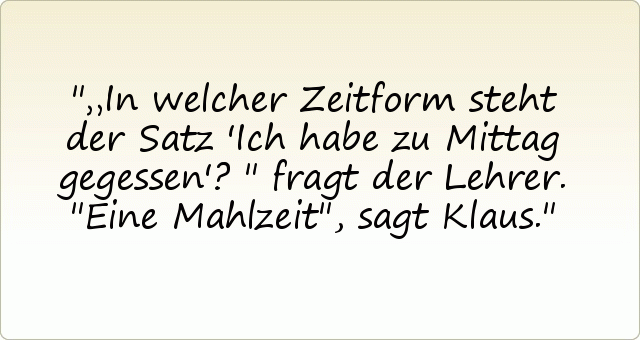 „In welcher Zeitform steht der Satz 'Ich habe zu Mittag gegessen'?" fragt der Lehrer.
"Eine Mahlzeit", sagt Klaus. „In welcher Zeitform steht der Satz 'Ich habe zu Mittag gegessen'?" fragt der Lehrer.
"Eine Mahlzeit", sagt Klaus.