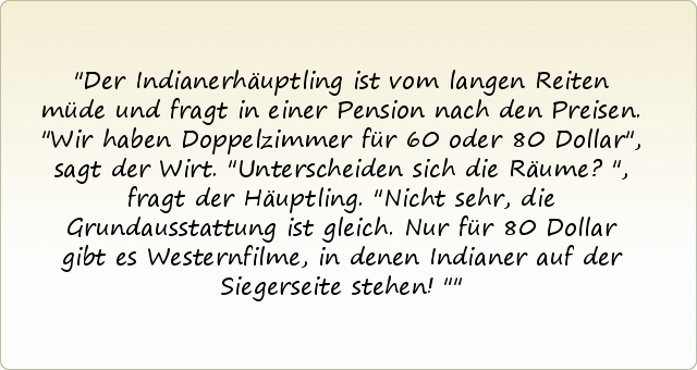 Der Indianerhäuptling ist vom langen Reiten müde und fragt in einer Pension nach den Preisen.
"Wir haben Doppelzimmer für 60 oder 80 Dollar", sagt der Wirt.
"Unterscheiden sich die Räume?", fragt der Häuptling.
"Nicht sehr, die Grundausstattung ist gleich. Nur für 80 Dollar gibt es Westernfilme, in denen Indianer auf der Siegerseite stehen!" Der Indianerhäuptling ist vom langen Reiten müde und fragt in einer Pension nach den Preisen.
"Wir haben Doppelzimmer für 60 oder 80 Dollar", sagt der Wirt.
"Unterscheiden sich die Räume?", fragt der Häuptling.
"Nicht sehr, die Grundausstattung ist gleich. Nur für 80 Dollar gibt es Westernfilme, in denen Indianer auf der Siegerseite stehen!"