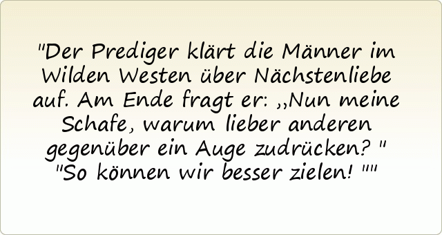 Der Prediger klärt die Männer im Wilden Westen über Nächstenliebe auf. Am Ende fragt er: „Nun meine Schafe, warum lieber anderen gegenüber ein Auge zudrücken?"
"So können wir besser zielen!" Der Prediger klärt die Männer im Wilden Westen über Nächstenliebe auf. Am Ende fragt er: „Nun meine Schafe, warum lieber anderen gegenüber ein Auge zudrücken?"
"So können wir besser zielen!"