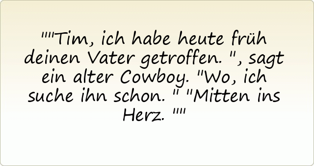 "Tim, ich habe heute früh deinen Vater getroffen.", sagt ein alter Cowboy.
"Wo, ich suche ihn schon."
"Mitten ins Herz." "Tim, ich habe heute früh deinen Vater getroffen.", sagt ein alter Cowboy.
"Wo, ich suche ihn schon."
"Mitten ins Herz."